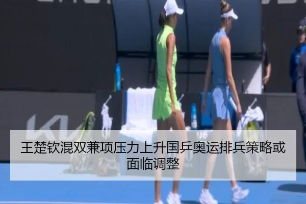 王楚钦混双兼项压力上升国乒奥运排兵策略或面临调整